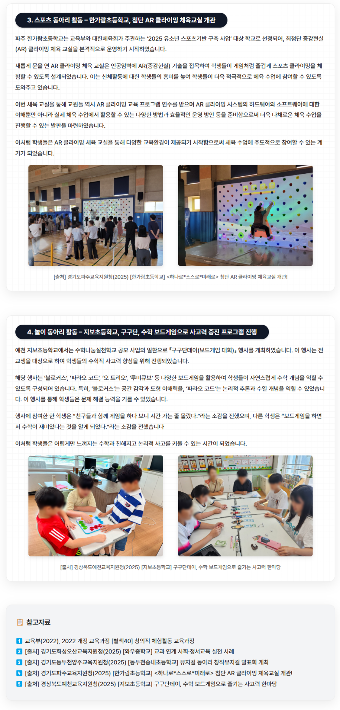 3. 스포츠 동아리 활동 – 한가람초등학교, 첨단 AR 클라이밍 체육교실 개관

파주 한가람초등학교는 교육부와 대한체육회가 주관하는 ‘2025 유소년 스포츠기반 구축 사업’ 대상 학교로 선정되어, 최첨단 증강현실(AR) 클라이밍 체육 교실을 본격적으로 운영하기 시작하였습니다. 

새롭게 문을 연 AR 클라이밍 체육 교실은 인공암벽에 AR(증강현실) 기술을 접목하여 학생들이 게임처럼 즐겁게 스포츠 클라이밍을 체험할 수 있도록 설계되었습니다. 이는 신체활동에 대한 학생들의 흥미를 높여 학생들이 더욱 적극적으로 체육 수업에 참여할 수 있도록 도와주고 있습니다. 

이번 체육 교실을 통해 교원들 역시 AR 클라이밍 교육 프로그램 연수를 받으며 AR 클라이밍 시스템의 하드웨어와 소프트웨어에 대한 이해뿐만 아니라 실제 체육 수업에서 활용할 수 있는 다양한 방법과 효율적인 운영 방안 등을 준비함으로써 더욱 다채로운 체육 수업을 진행할 수 있는 발판을 마련하였습니다. 

이처럼 학생들은 AR 클라이밍 체육 교실을 통해 다양한 교육환경이 제공되기 시작함으로써 체육 수업에 주도적으로 참여할 수 있는 계기가 되었습니다. 



[출처] 경기도파주교육지원청(2025) [한가람초등학교] <하나로*스스로*미래로> 첨단 AR 클라이밍 체육교실 개관!
https://www.goepj.kr/goepj/na/ntt/selectNttInfo.do?mi=10784&bbsId=7176&nttSn=1290605

4. 놀이 동아리 활동 – 지보초등학교, 구구단, 수학 보드게임으로 사고력 증진 프로그램 진행

예천 지보초등학교에서는 수학나눔실천학교 공모 사업의 일환으로 『구구단데이(보드게임 대회)』 행사를 개최하였습니다. 이 행사는 전교생을 대상으로 하여 학생들의 수학적 사고력 향상을 위해 진행되었습니다. 

해당 행사는 ‘블로커스’, ‘파라오 코드’, ‘오 트리오’, ‘루미큐브’ 등 다양한 보드게임을 활용하여 학생들이 자연스럽게 수학 개념을 익힐 수 있도록 구성되어 있습니다. 특히, ‘블로커스’는 공간 감각과 도형 이해력을, ‘파라오 코드’는 논리적 추론과 수열 개념을 익힐 수 있었습니다. 이 행사를 통해 학생들은 문제 해결 능력을 기를 수 있었습니다.

행사에 참여한 한 학생은 “친구들과 함께 게임을 하다 보니 시간 가는 줄 몰랐다.”라는 소감을 전했으며, 다른 학생은 “보드게임을 하면서 수학이 재미있다는 것을 알게 되었다.”라는 소감을 전했습니다. 

이처럼 학생들은 어렵게만 느껴지는 수학과 친해지고 논리적 사고를 키울 수 있는 시간이 되었습니다. 


[출처] 경상북도예천교육지원청(2025) [지보초등학교] 구구단데이, 수학 보드게임으로 즐기는 사고력 한마당
https://www.gbe.kr/ycg/na/ntt/selectNttInfo.do?mi=4334&bbsId=1980&nttSn=1544095