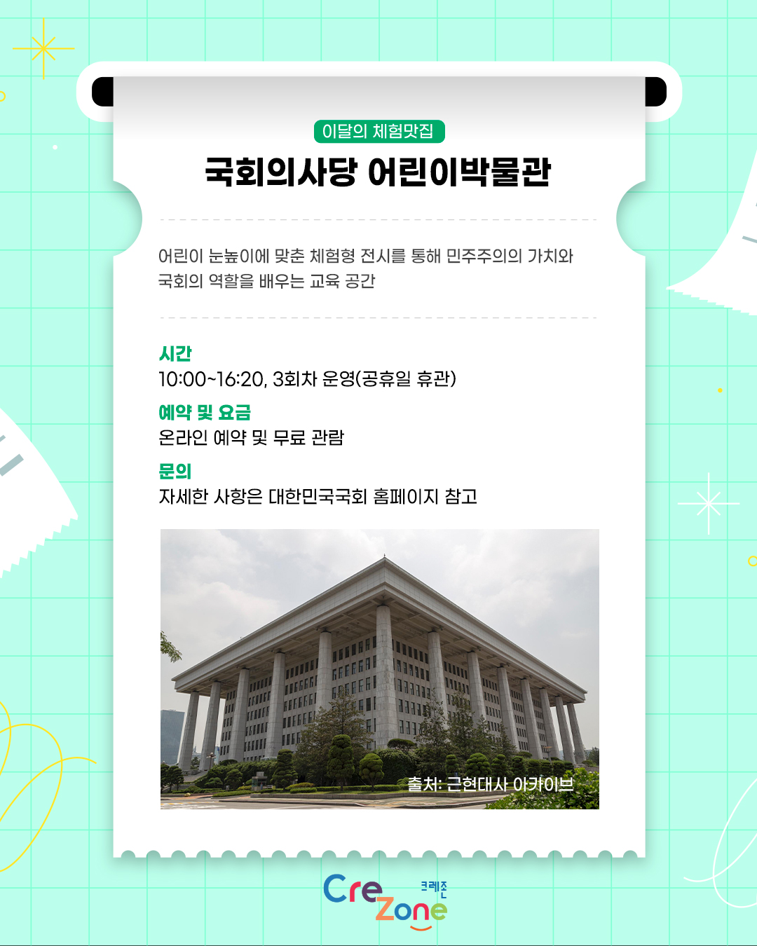 이달의 체험맛집 - 국회의사당 어린이박물관

소개: 어린이 눈높이에 맞춘 체험형 전시를 통해 민주주의의 가치와 국회의 역할을 배우는 교육 공간
시간: 10:00~16:20, 3회차 운영(공휴일 휴관)
관람안내: 온라인 예약 및 무료 관람
자세한 사항은 대한민국국회 홈페이지 참고

국회의사당 측면 사진