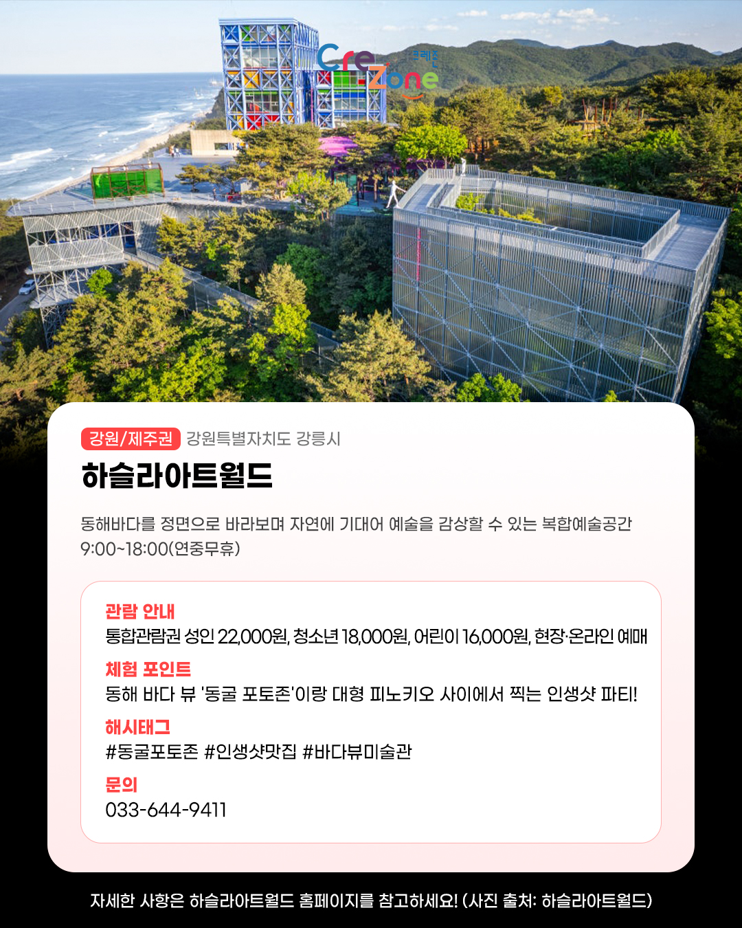 하슬라아트월드 전체가 한눈에 보이는 항공 사진
하슬라아트월드 - (강원/제주권) 강원특별자치도 강릉시

동해바다를 정면으로 바라보며 자연에 기대어 예술을 감상할 수 있는 복합예술공간
9:00~18:00(연중무휴)

관람안내: 통합관람권 성인 22,000원·청소년 18,000원·어린이 16,000원, 현장·온라인 예매
체험포인트: 동해 바다 뷰 '동굴 포토존'이랑 대형 피노키오 사이에서 찍는 인생샷 파티!
해시태그: #동굴포토존 #인생샷맛집 #바다뷰미술관
문의: 033-644-9411

자세한 사항은 하슬라아트월드 홈페이지를 참고하세요! (사진 출처: 하슬라아트월드)