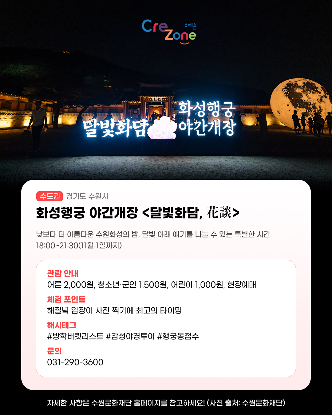 달빛화담 화성행궁 야간개장 간판 야경 사진
화성행궁 야간개장 <달빛화담, 花談> - (수도권) 경기도 수원시

낮보다 더 아름다운 수원화성의 밤, 달빛 아래 얘기를 나눌 수 있는 특별한 시간
18:00~21:30(11월 1일까지)

관람안내: 어른 2,000원·청소년 및 군인 1,500원·어린이 1,000원, 현장 예매
체험포인트: 해질녘 입장이 사진 찍기에 최고의 타이밍
해시태그: #방학버킷리스트 #감성야경투어 #행궁동접수 
문의: 031-290-3600

자세한 사항은 수원문화재단 홈페이지를 참고하세요! (사진 출처: 수원문화재단)
