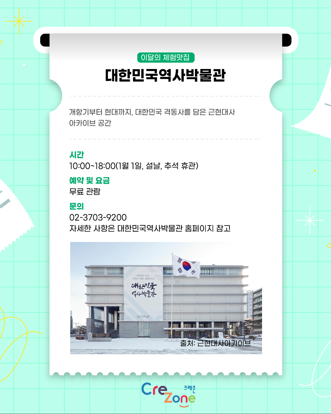 이달의 체험맛집 - 대한민국역사박물관

소개: 개항기부터 현대까지, 대한민국 격동사를 담은 근현대사 아카이브 공간
시간: 10:00~18:00(1월 1일·설날·추석 휴관)
관람안내: 무료 관람
문의: 02-3703-9200
자세한 사항은 대한민국역사박물관 홈페이지 참고

대한민국역사박물관 정면 사진