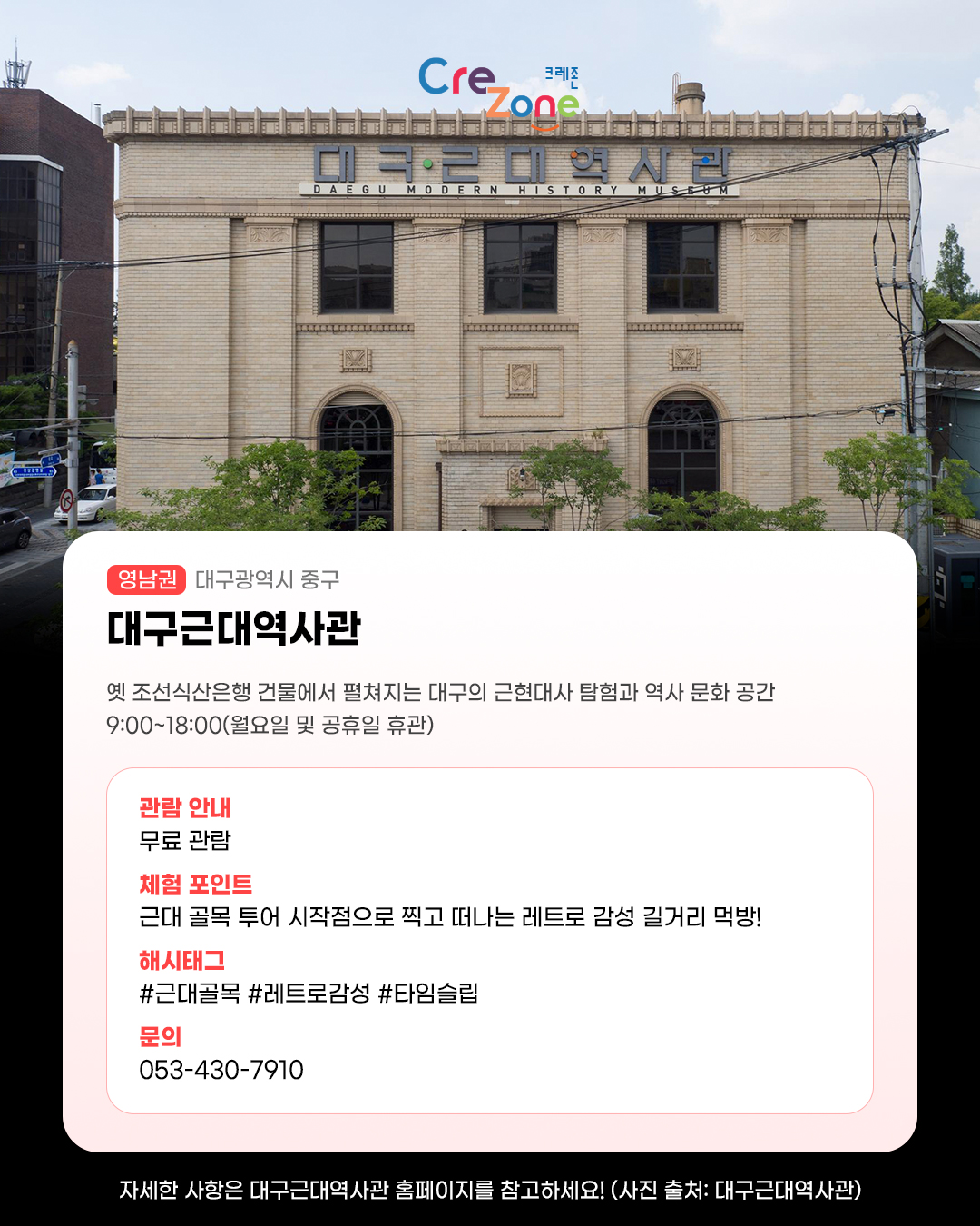 대구근대역사관 정면 전경 사진
대구근대역사관 - (영남권) 대구광역시 중구

옛 조선식산은행 건물에서 펼쳐지는 대구의 근현대사 탐험과 역사 문화 공간
9:00~18:00(월요일 및 공휴일 휴관)

관람안내: 무료 관람
체험포인트: 근대 골목 투어 시작점으로 찍고 떠나는 레트로 감성 길거리 먹방!
해시태그: #근대골목 #레트로감성 #타임슬립
문의: 053-430-7910

자세한 사항은 대구근대역사관 홈페이지를 참고하세요! (사진 출처: 대구근대역사관)