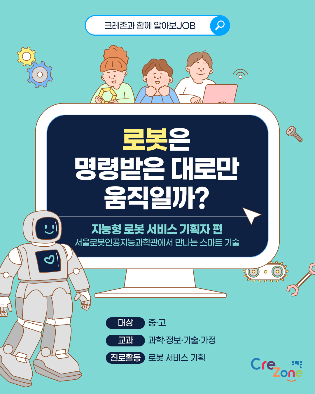 크레존과 함께 알아보JOB

로봇은 명령받은 대로만 움직일까?
지능형 로봇 서비스 기획자 편- 서울로봇인공지능과학관에서 만나는 스마트 기술

대상: 중·고
교과: 과학·정보·기술·가정
진로활동: 로봇 서비스 기획