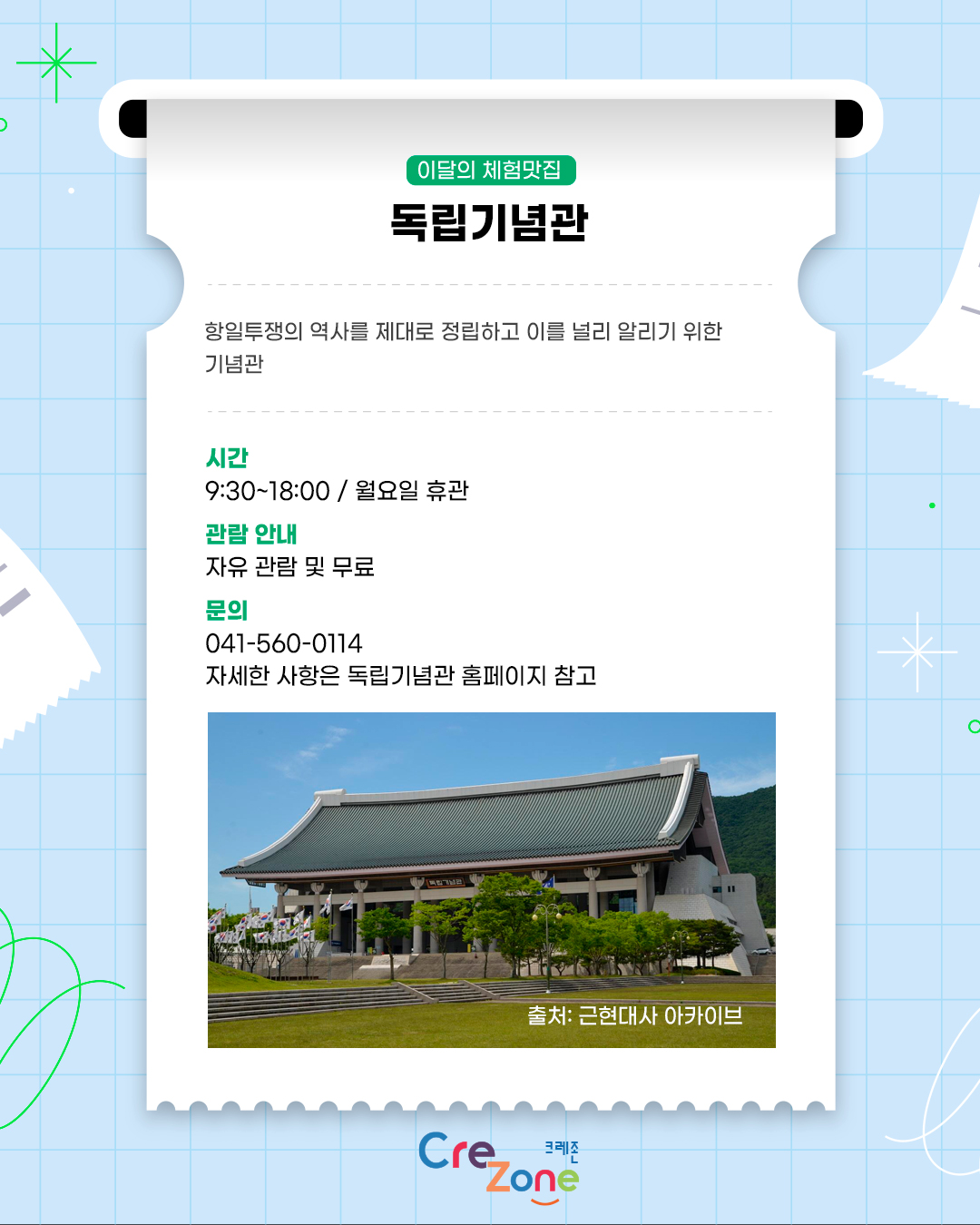 이달의 체험맛집 – 독립기념관
항일투쟁의 역사를 제대로 정립하고 이를 널리 알리기 위한 기념관

시간
9:30 ~18:00 / 월요일 휴관
관람 안내
자유 관람 및 무료
문의
041-560-0114
자세한 사항은 독립기념관 홈페이지 참고
독립기념관 겨레의 집 우측면 사진
출처: 근현대사 아카이브