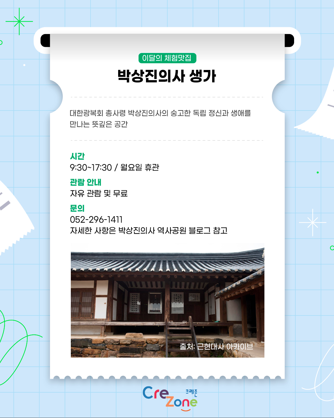 이달의 체험맛집 – 박상진의사 생가
대한광복회 총사령 박상진 의사의 숭고한 독립 정신과 생애를 만나는 뜻깊은 공간

시간
9:30 ~17:30 / 월요일 휴관
관람 안내
자유 관람 및 무료
문의
052-296-1411
자세한 사항은 박상진의사 역사공원 블로그 참고
박상진 생가 안채 사진
출처: 근현대사 아카이브