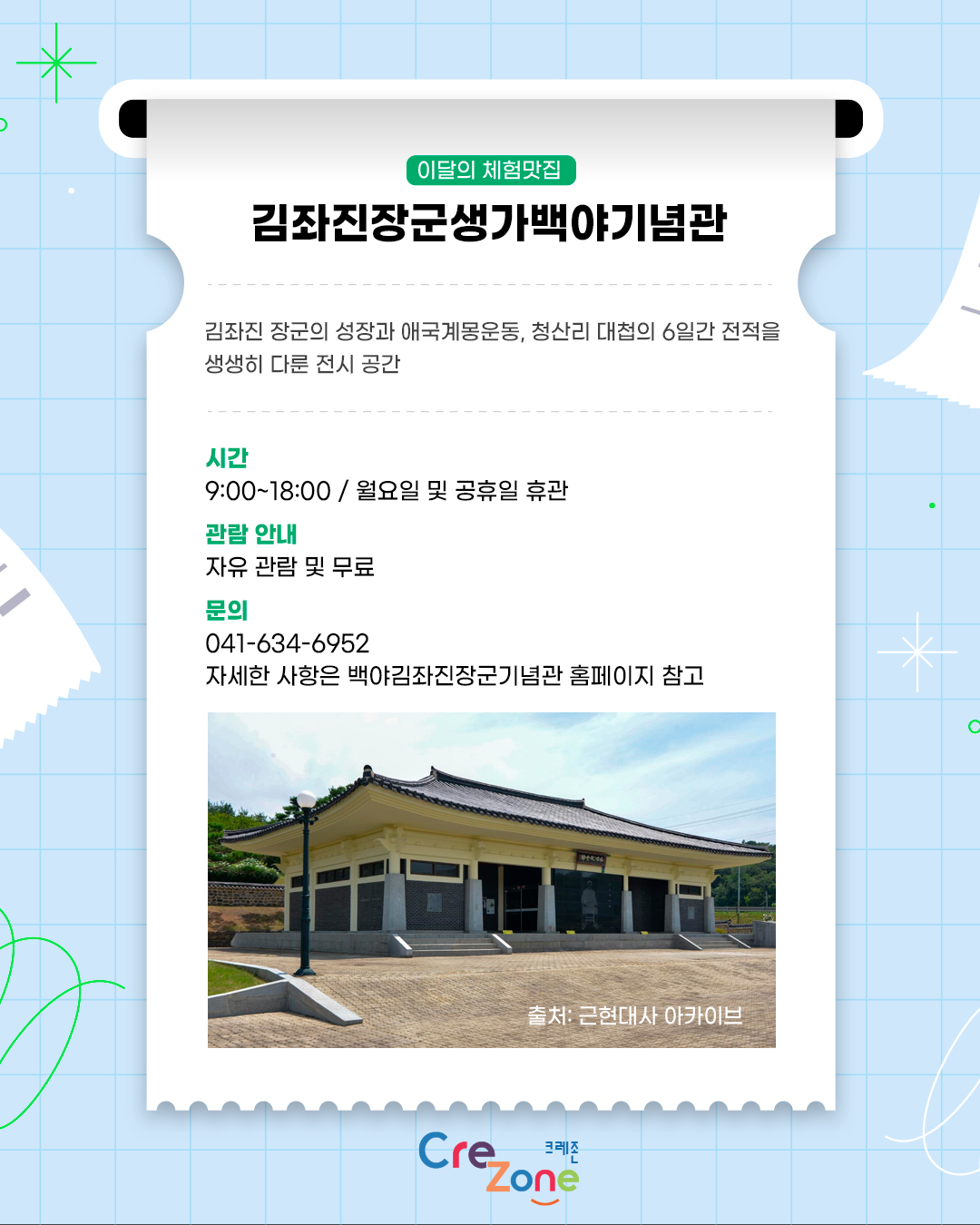 이달의 체험맛집 – 김좌진장군생가백야기념관
김좌진 장군의 성장과 애국계몽운동, 청산리 대첩의 6일간 전적을 생생히 다룬 전시 공간

시간
9:00 ~ 18:00 / 월요일 및 공휴일 휴관
관람 안내
자유 관람 및 무료
문의
041-634-6952
자세한 사항은 백야김좌진장군기념관 홈페이지 참고
백야 김좌진 생가 백야기념관 좌측면 사진
출처: 근현대사 아카이브
