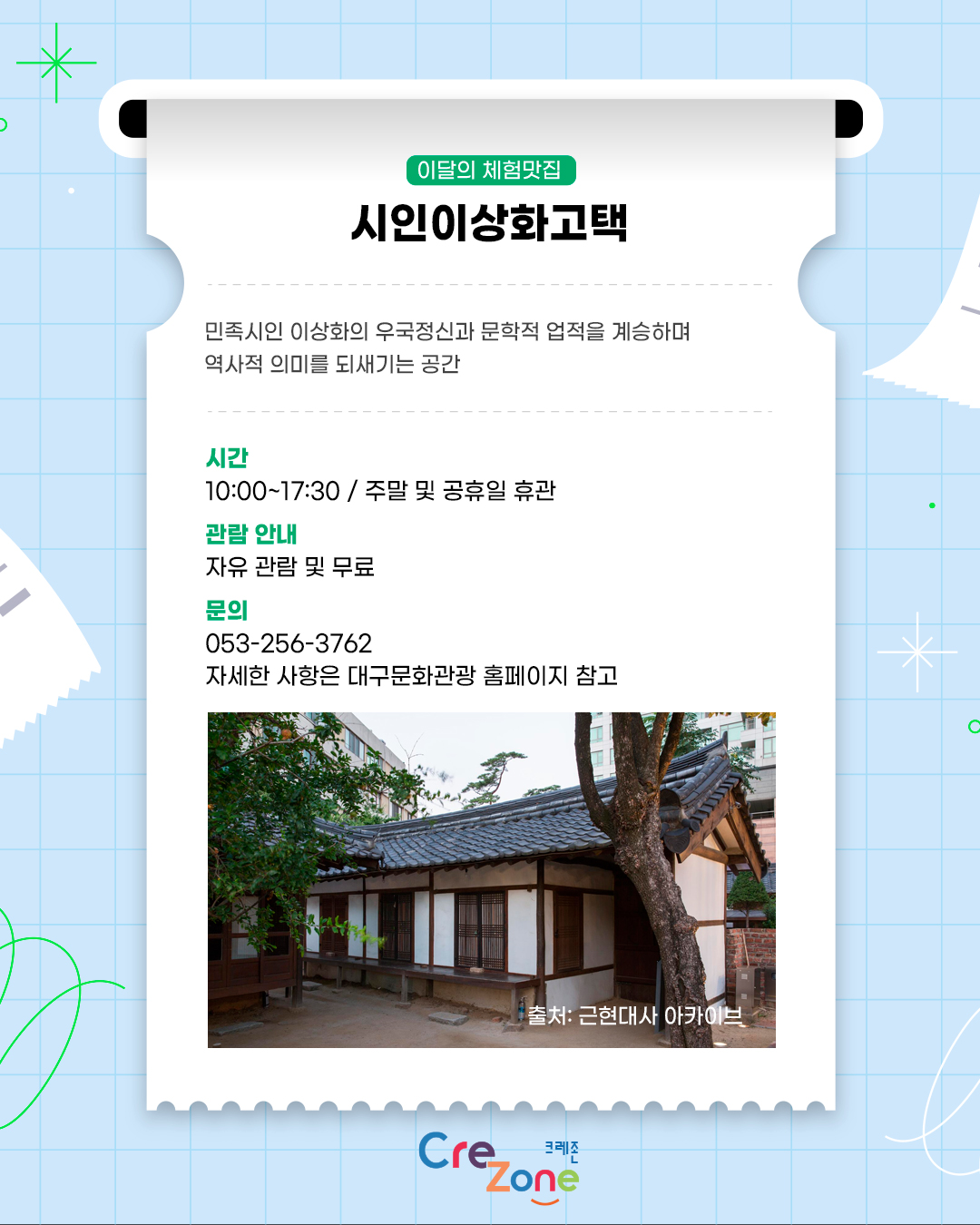 이달의 체험맛집 – 시인이상화고택
민족시인 이상화의 우국정신과 문학적 업적을 계승하며 역사적 의미를 되새기는 공간

시간
10:00 ~ 17:30 / 주말 및 공휴일 휴관
관람 안내
자유 관람 및 무료
문의
053-256-3762
자세한 사항은 대구문화관광 홈페이지 참고
이상화 고택 대문과 사랑채 사진
출처: 근현대사 아카이브