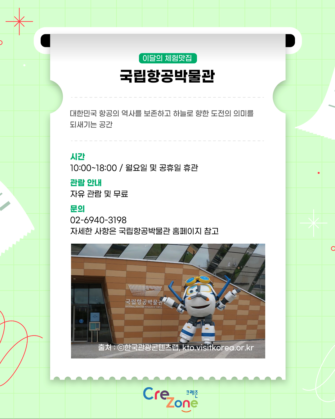 이달의 체험맛집 – 국립항공박물관
대한민국 항공의 역사를 보존하고 하늘로 향한 도전의 의미를 되새기는 공간

시간
10:00~18:00 / 월요일 및 공휴일 휴관
관람안내
자유 관람 및 무료
문의
02-6940-3198
자세한 사항은 국립항공박물관 홈페이지 참고
국립항공박물관 입구 앞 비행기 캐릭터 조형물 사진
출처: ⓒ한국관광콘텐츠랩, kto.visitkorea.or.kr

크레존 로고
