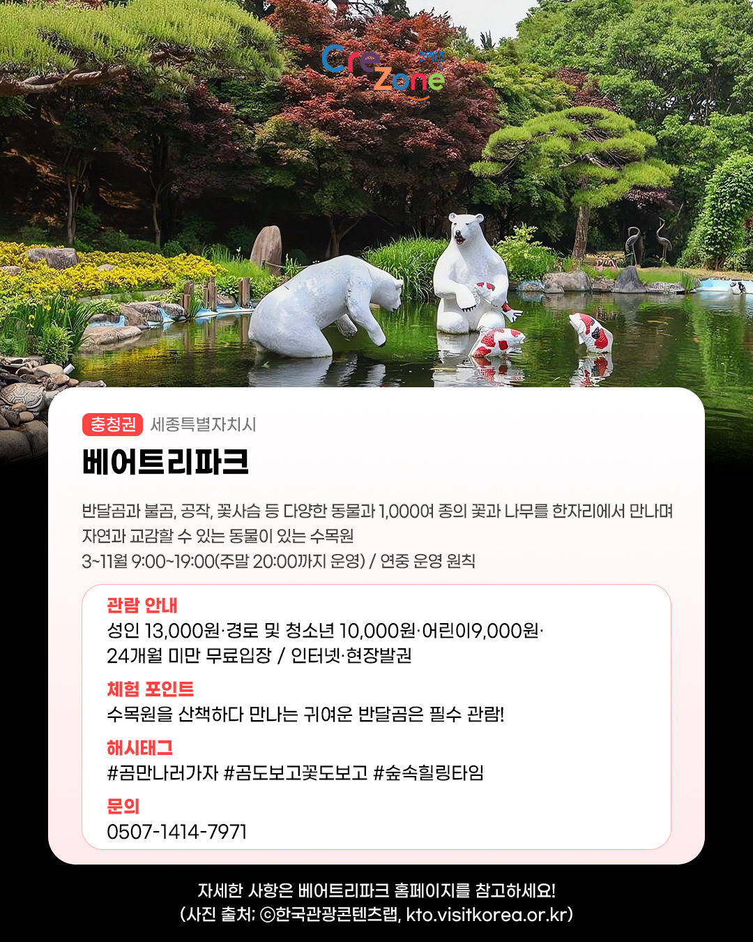 크레존 로고
베어트리파크 - (충청권) 세종특별자치시
반달곰과 불곰, 공작, 꽃사슴 등 다양한 동물과 1,000여 종의 꽃과 나무를 한자리에서 만나며 자연과 교감할 수 있는 동물이 있는 수목원
3~11월 9:00~19:00(주말 20:00까지 운영) / 연중 운영 원칙

관람안내: 성인 13,000원·경로 및 청소년 10,000원·어린이 9,000원·24개월 미만 무료입장 / 인터넷·현장발권
체험포인트: 수목원을 산책하다 만나는 귀여운 반달곰은 필수 관람!
해시태그: #곰만나러가자 #곰도보고꽃도보고 #숲속힐링타임
문의: 0507-1414-7971 

자세한 사항은 베어트리파크 홈페이지를 참고하세요! (사진 출처: ⓒ한국관광콘텐츠랩, kto.visitkorea.or.kr)