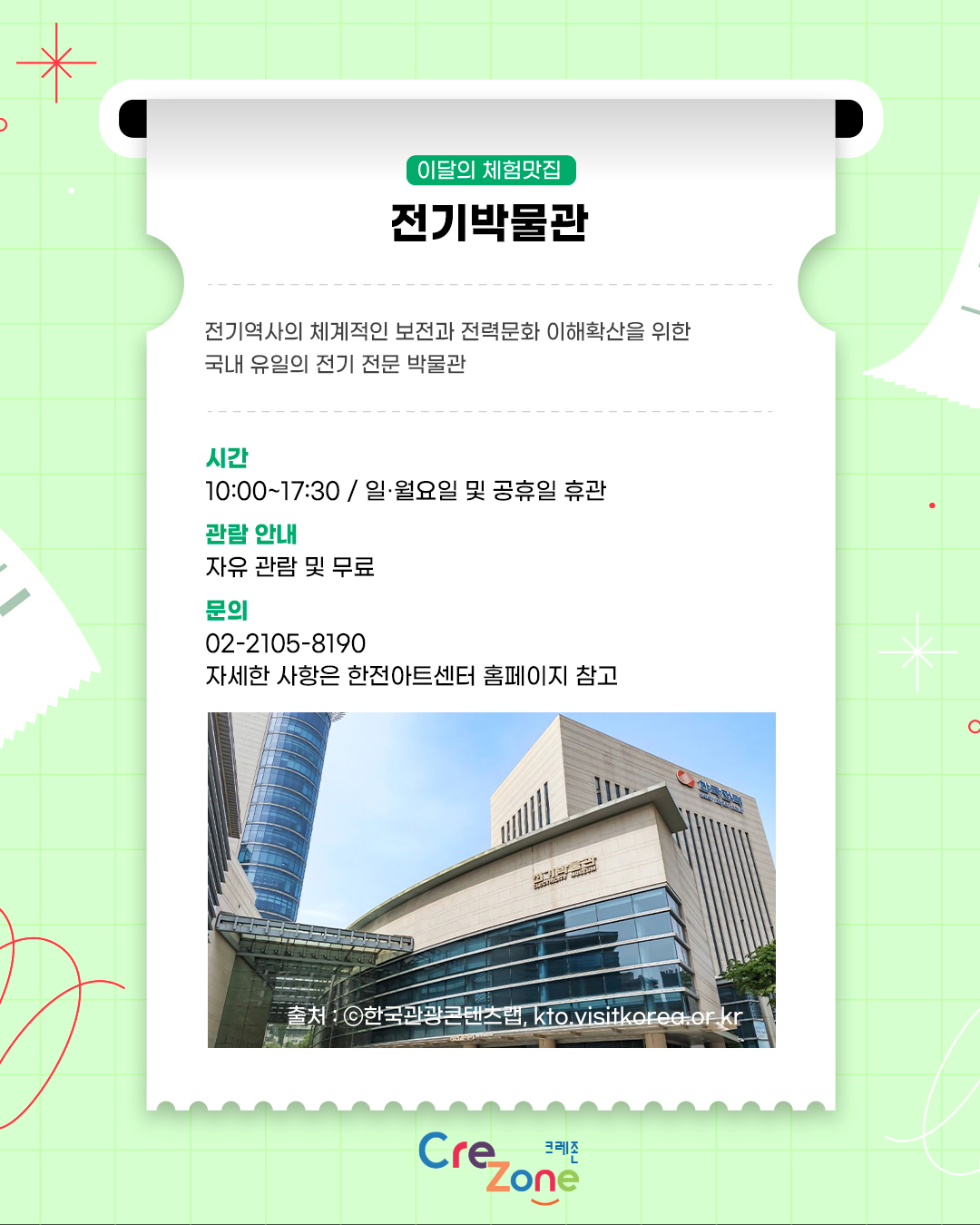 이달의 체험맛집 – 전기박물관
전기역사의 체계적인 보전과 전력문화 이해확산을 위한 국내 유일의 전기 전문 박물관

시간
10:00~17:30 / 일·월요일 및 공휴일 휴관
관람안내
자유 관람 및 무료
문의
02-2105-8190
자세한 사항은 한전아트센터 홈페이지 참고
전기박물관 건물 외관 사진
출처: ⓒ한국관광콘텐츠랩, kto.visitkorea.or.kr

크레존 로고