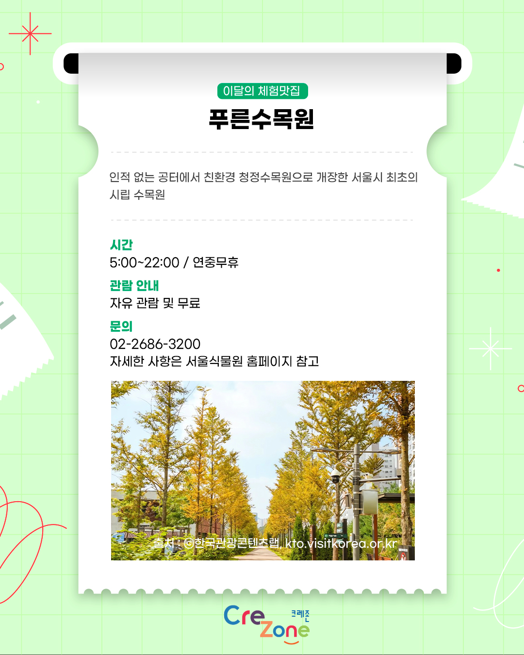 이달의 체험맛집 – 푸른수목원
인적 없는 공터에서 친환경 청정수목원으로 개장한 서울시 최초의 시립 수목원

시간
5:00~22:00 / 연중무휴
관람안내
자유 관람 및 무료
문의
02-2686-3200
자세한 사항은 서울식물원 홈페이지 참고
푸른수목원의 노랗게 물든 나무 산책길 사진
출처: ⓒ한국관광콘텐츠랩, kto.visitkorea.or.kr

크레존 로고