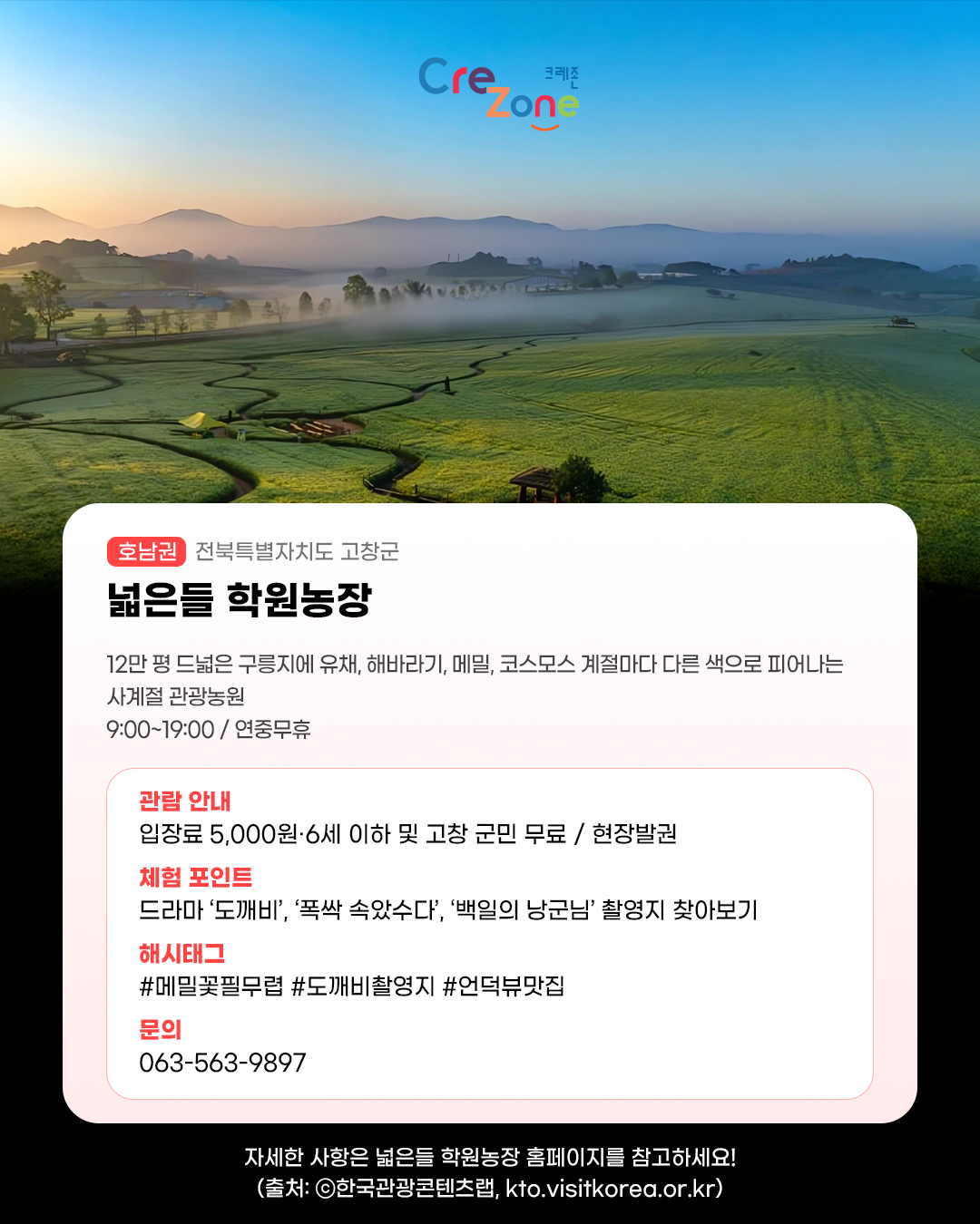크레존 로고
넓은들 학원농장 - (호남권) 전북특별자치도 고창군
12만 평 드넓은 구릉지에 유채, 해바라기, 메밀, 코스모스 계절마다 다른 색으로 피어나는 사계절 관광농원
09:00~19:00 / 연중무휴

관람안내: 입장료 5,000원·6세 이하 및 고창 군민 무료 / 현장발권
체험포인트: 드라마 ‘도깨비’, ‘폭싹 속았수다’, ‘백일의 낭군님’ 촬영지 찾아보기
해시태그: #메밀꽃필무렵 #도깨비촬영지 #언덕뷰맛집
문의: 063-563-9897

자세한 사항은 넓은들 학원농장 홈페이지를 참고하세요! (출처: ⓒ한국관광콘텐츠랩, kto.visitkorea.or.kr)