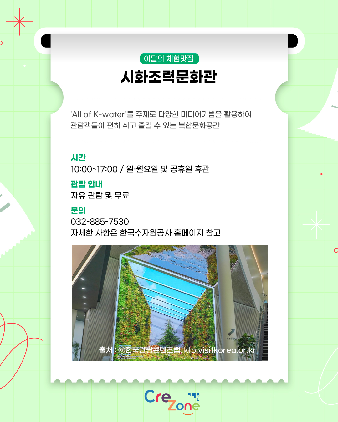 이달의 체험맛집 – 시화조력문화관
'All of K-water'를 주제로 다양한 미디어기법을 활용하여 관람객들이 편히 쉬고 즐길 수 있는 복합문화공간

시간
9:00 ~ 18:00 / 월요일 및 공휴일 휴관
관람 안내
자유 관람 및 무료
문의
032-885-7530
자세한 사항은 한국수자원공사 홈페이지 참고
시화조력문화관의 대형 미디어 스크린이 설치된 건물 외관 사진
출처: ⓒ한국관광콘텐츠랩, kto.visitkorea.or.kr

크레존 로고