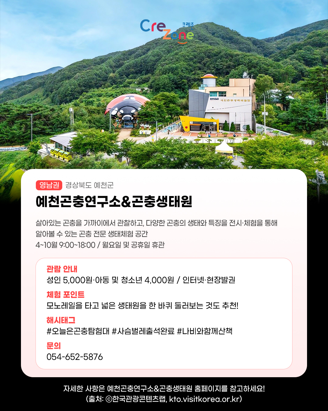 크레존 로고
예천곤충연구소&곤충생태원 - (영남권) 경상남도 예천군
살아있는 곤충을 가까이에서 관찰하고, 다양한 곤충의 생태와 특징을 전시·체험을 통해 알아볼 수 있는 곤충 전문 생태체험 공간
4~10월 9:00~18:00 / 월요일 및 공휴일 휴관

관람안내: 성인 5,000원·아동 및 청소년 4,000원 / 인터넷·현장발권
체험포인트: 모노레일을 타고 넓은 생태원을 한 바퀴 둘러보는 것도 추천!
해시태그: #오늘은곤충탐험대 #사슴벌레출석완료 #나비와함께산책
문의: 054-652-5876

자세한 사항은 예천곤충연구소&곤충생태원 홈페이지를 참고하세요! (출처: ⓒ한국관광콘텐츠랩, kto.visitkorea.or.kr)
