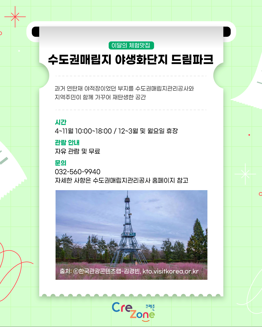 이달의 체험맛집 – 수도권매립지 야생화단지 드림파크
과거 연탄재 야적장이었던 부지를 수도권매립지관리공사와 지역주민이 함께 가꾸어 재탄생한 공간

시간
4~11월 10::00~18:00 / 12~3월 및 월요일 휴장
관람안내
자유 관람 및 무료
문의
032-560-9940
자세한 사항은 수도권매립지관리공사 홈페이지 참고
수도권매립지 드림파크 야생화단지의 핑크뮬리와 철탑 전망대 사진
출처: ⓒ한국관광콘텐츠랩, kto.visitkorea.or.kr

크레존 로고