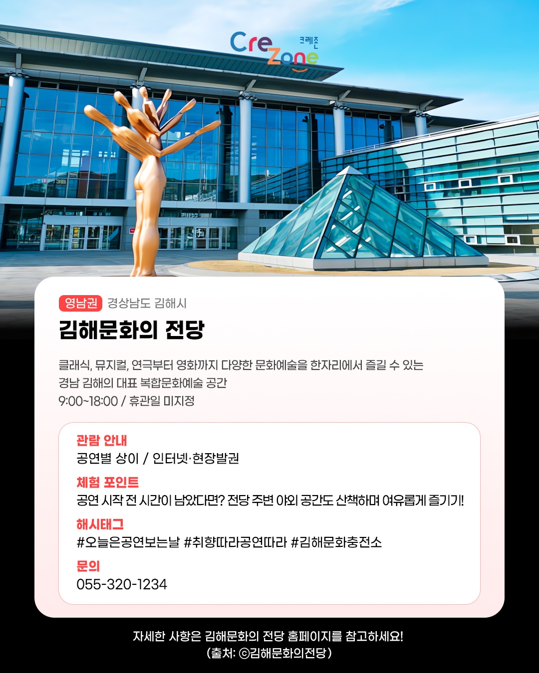 크레존 로고

김해문화의 전당 - (영남권) 경상남도 김해시
클래식, 뮤지컬, 연극부터 영화까지 다양한 문화예술을 한자리에서 즐길 수 있는 경남 김해의 대표 복합문화예술 공간
9:00~18:00 / 휴관일 미지정

관람안내: 공연별 상이 / 인터넷·현장발권
체험포인트: 공연 시작 전 시간이 남았다면? 전당 주변 야외 공간도 산책하며 여유롭게 즐기기!
해시태그: #오늘은공연보는날 #취향따라공연따라 #김해문화충전소
문의: 055-320-1234

자세한 사항은 김해문화의 전당 홈페이지를 참고하세요! (사진 출처: ⓒ한국관광콘텐츠랩, kto.visitkorea.or.kr)