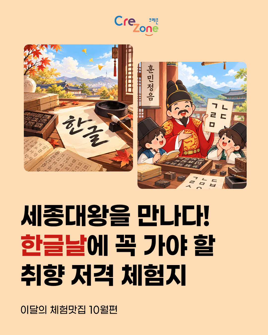 크레존 로고

한글과 조선시대 서책, 붓과 먹이 놓인 책상과 세종대왕 및 어린이들이 한글을 체험하는 모습을 표현한 일러스트 사진

세종대왕을 만나다! 한글날에 꼭 가야 할 취향 저격 체험지
이달의 체험맛집 10월편
