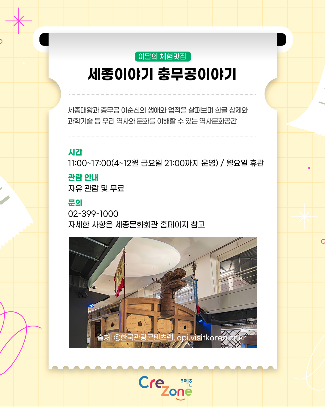 이달의 체험맛집 – 세종이야기 충무공이야기
세종대왕과 충무공 이순신의 생애와 업적을 살펴보며 한글 창제와 과학기술 등 우리 역사와 문화를 이해할 수 있는 역사문화공간

시간
11:00~17:00(4~12월 금요일 21:00까지 운영) / 월요일 휴관
관람 안내
자유 관람 및 무료
문의
02-399-1000
자세한 사항은 세종문화회관 홈페이지 참고
세종이야기 충무공이야기 내부에 전시된 거북선 모형과 전시 공간의 모습이 담긴 사진
출처: ⓒ한국관광콘텐츠랩, api.visitkorea.or.kr

크레존 로고