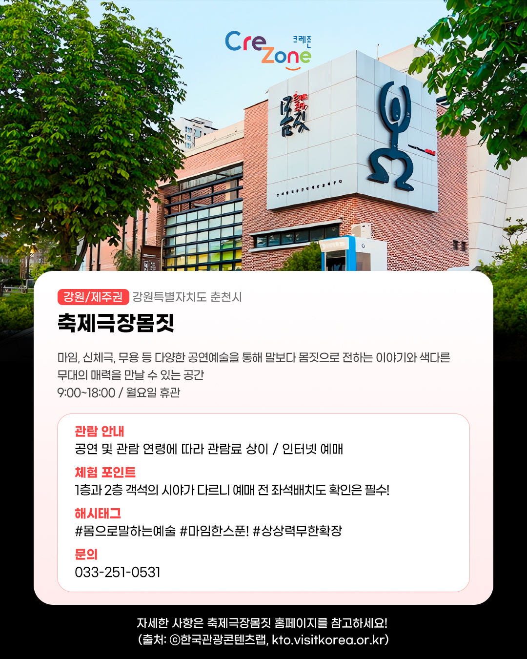 크레존 로고

축제극장몸짓 - (강원/제주권) 강원특별자치도 춘천시
마임, 신체극, 무용 등 다양한 공연예술을 통해 말보다 몸짓으로 전하는 이야기와 색다른 무대의 매력을 만날 수 있는 공간
9:00~18:00 / 월요일 휴관

관람안내: 공연 및 관람 연령에 따라 관람료 상이 / 인터넷 예매
체험포인트: 1층과 2층 객석의 시야가 다르니 예매 전 좌석배치도 확인은 필수!
해시태그: #몸으로말하는예술 #마임한스푼! #상상력무한확장
문의: 033-251-0531

자세한 사항은 축제극장몸짓 홈페이지를 참고하세요! (사진 출처: ⓒ한국관광콘텐츠랩, kto.visitkorea.or.kr)
