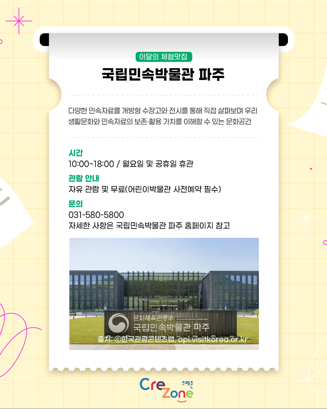 이달의 체험맛집 – 국립민속박물관 파주
다양한 민속자료를 개방형 수장고와 전시를 통해 직접 살펴보며 우리 생활문화와 민속자료의 보존·활용 가치를 이해할 수 있는 문화공간

시간
10:00~18:00 / 월요일 및 공휴일 휴관
관람 안내
자유 관람 및 무료(어린이박물관 사전예약 필수)
문의
031-580-5800
자세한 사항은 국립민속박물관 파주 홈페이지 참고
국립민속박물관 파주의 유리창으로 둘러싸인 건물과 잔디밭이 보이는 전경 사진
출처: ⓒ한국관광콘텐츠랩, api.visitkorea.or.kr
크레존 로고