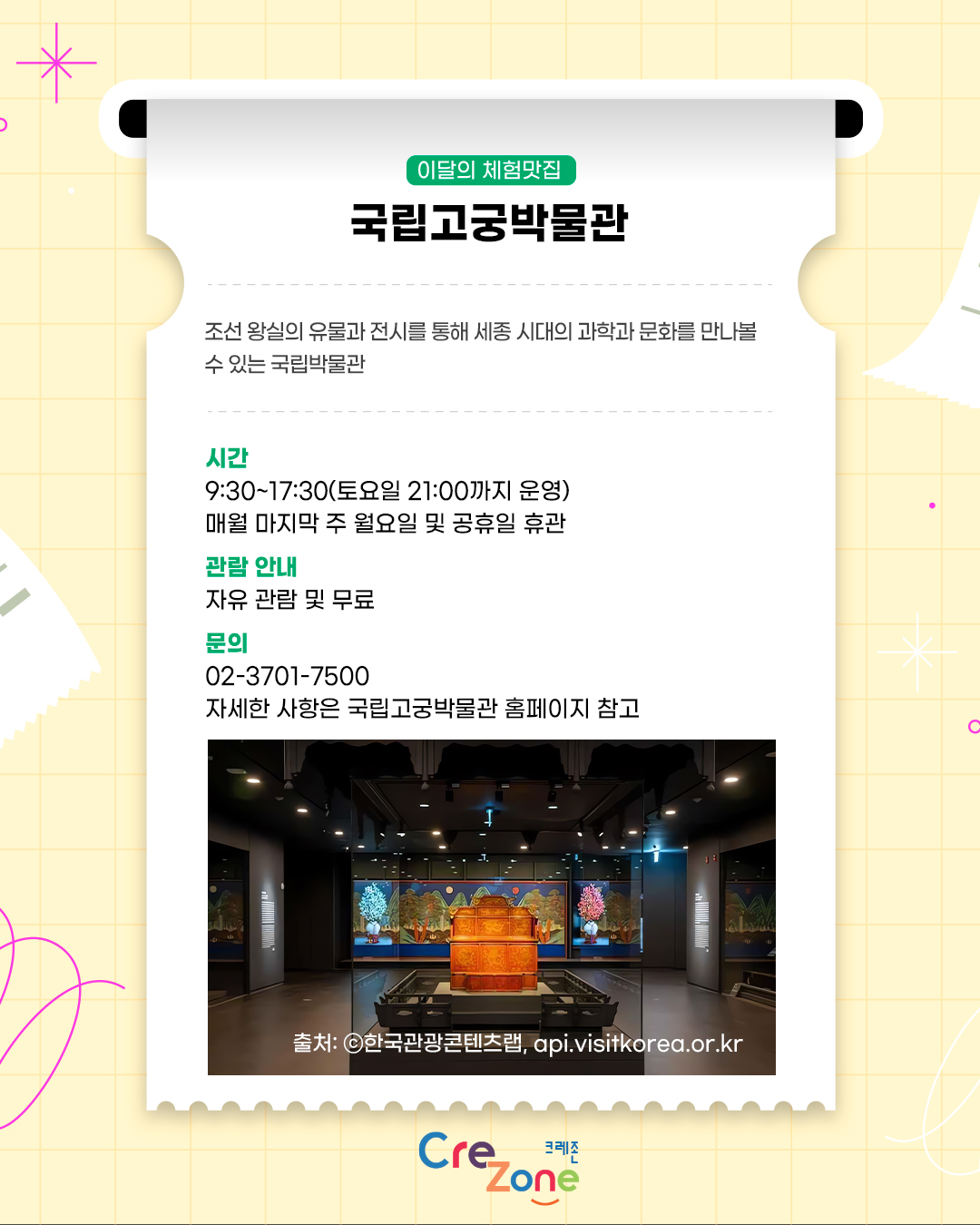 이달의 체험맛집 – 국립고궁박물관
조선 왕실의 유물과 전시를 통해 세종 시대의 과학과 문화를 만나볼 수 있는 국립박물관

시간
9:30~17:30(토요일 21:00까지 운영) / 매월 마지막 주 월요일 및 공휴일 휴관
관람 안내
자유 관람 및 무료
문의
02-3701-7500
자세한 사항은 국립고궁박물관 홈페이지 참고
국립고궁박물관 전시실에 왕실 유물과 대형 영상이 함께 전시된 모습의 사진
출처: ⓒ한국관광콘텐츠랩, api.visitkorea.or.kr

크레존 로고
