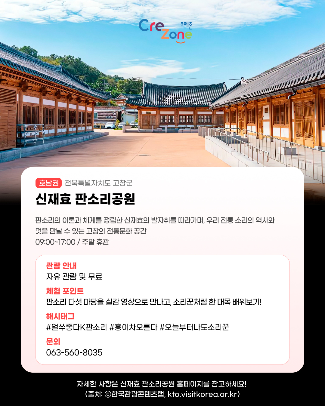 크레존 로고

신재효 판소리공원 - (호남권) 전북특별자치도 고창군
판소리의 이론과 체계를 정립한 신재효의 발자취를 따라가며, 우리 전통 소리의 역사와 멋을 만날 수 있는 고창의 전통문화 공간
09:00~17:00 / 주말 휴관

관람안내: 자유 관람 및 무료
체험포인트: 판소리 다섯 마당을 실감 영상으로 만나고, 소리꾼처럼 한 대목 배워보기!
해시태그: #얼쑤좋다K판소리 #흥이차오른다 #오늘부터나도소리꾼
문의: 063-560-8035

자세한 사항은 신재효 판소리공원 홈페이지를 참고하세요! (사진 출처: ⓒ한국관광콘텐츠랩, kto.visitkorea.or.kr)