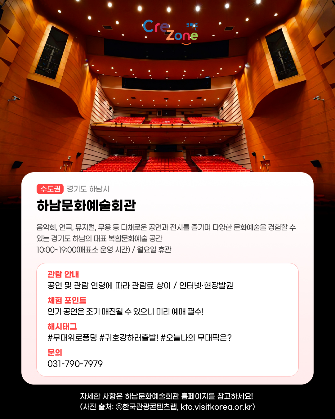 크레존 로고

하남문화예술회관 - (수도권) 경기도 하남시
음악회, 연극, 뮤지컬, 무용 등 다채로운 공연과 전시를 즐기며 다양한 문화예술을 경험할 수 있는 경기도 하남의 대표 복합문화예술 공간
10:00~19:00(매표소 운영 시간) / 월요일 휴관 

관람안내: 공연 및 관람 연령에 따라 관람료 상이 / 인터넷·현장발권
체험포인트: 인기 공연은 조기 매진될 수 있으니 미리 예매 필수!
해시태그: #무대위로풍덩 #귀호강하러출발! #오늘나의 무대픽은?
문의: 031-790-7979

자세한 사항은 하남문화예술회관 홈페이지를 참고하세요! (사진 출처: ⓒ한국관광콘텐츠랩, kto.visitkorea.or.kr)