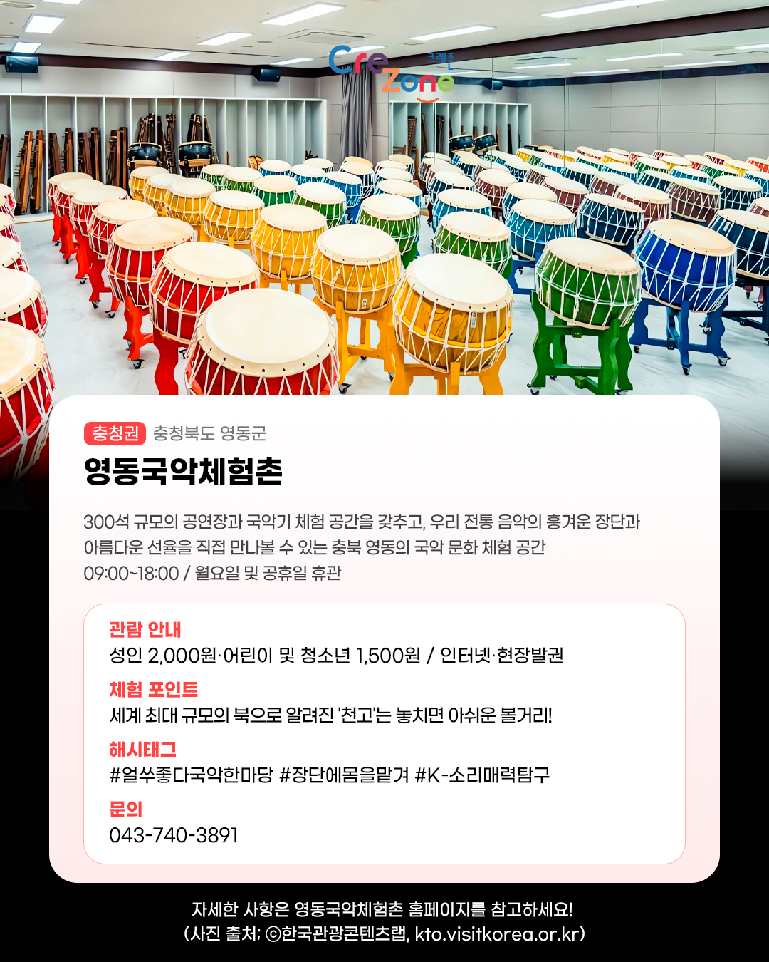 크레존 로고

영동국악체험촌 - (충청권) 충청북도 영동군
300석 규모의 공연장과 국악기 체험 공간을 갖추고, 우리 전통 음악의 흥겨운 장단과 
아름다운 선율을 직접 만나볼 수 있는 충북 영동의 국악 문화 체험 공간 
09:00~18:00 / 월요일 및 공휴일 휴관

관람안내: 성인 2,000원·어린이 및 청소년 1,500원 / 인터넷·현장발권
체험포인트: 세계 최대 규모의 북으로 알려진 '천고'는 놓치면 아쉬운 볼거리!
해시태그: #얼쑤좋다국악한마당 #장단에몸을맡겨 #K-소리매력탐구
문의: 043-740-3891

자세한 사항은 영동국악체험촌 홈페이지를 참고하세요! (사진 출처: ⓒ한국관광콘텐츠랩, kto.visitkorea.or.kr)