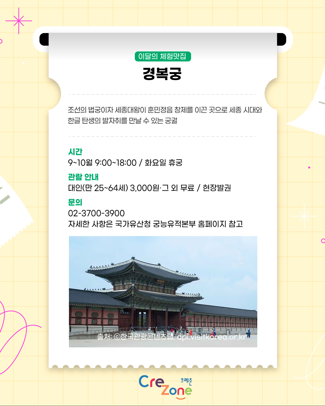 이달의 체험맛집 – 경복궁
조선의 법궁이자 세종대왕이 훈민정음 창제를 이끈 곳으로 세종 시대와 한글 탄생의 발자취를 만날 수 있는 궁궐

시간
9~10월 9:00~18:00 / 화요일 휴궁
관람 안내
대인(만 25~64세) 3,000원·그 외 무료 / 현장발권
문의
02-3700-3900
자세한 사항은 국가유산청 궁능유적본부 홈페이지 참고
경복궁의 전각과 궁궐을 찾은 관람객의 모습이 담긴 사진
출처: ⓒ한국관광콘텐츠랩, api.visitkorea.or.kr

크레존 로고