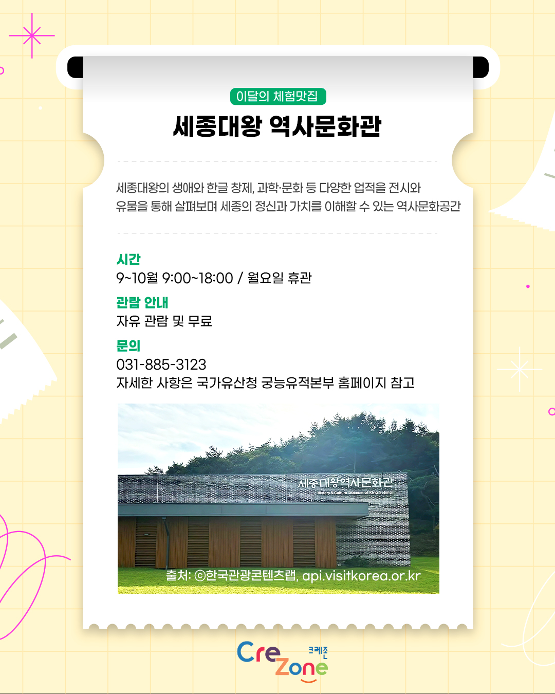 이달의 체험맛집 – 세종대왕 역사문화관
세종대왕의 생애와 한글 창제, 과학·문화 등 다양한 업적을 전시와 유물을 통해 살펴보며 세종의 정신과 가치를 이해할 수 있는 역사문화공간

시간
9:00~18:00 / 월요일 휴관
관람 안내
자유 관람 및 무료
문의
031-885-3123
자세한 사항은 국가유산청 궁능유적본부 홈페이지 참고
세종대왕 역사문화관의 벽돌 외관과 건물 입구가 보이는 전경 사진
출처: ⓒ한국관광콘텐츠랩, api.visitkorea.or.kr

크레존 로고